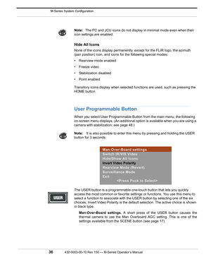 Page 38 M-Series System Configuration
36432-0003-00-10 Rev 150 — M-Series Operator’s Manual 
Note:The PC and JCU icons do not display in minimal mode even when their 
icon settings are enabled. 
Hide All Icons
None of the icons display permanently, except for the FLIR logo, the azimuth 
(pan position) icon, and icons for the following special modes:
• Rearview mode enabled
• Freeze video
• Stabilization disabled
• Point enabled
Transitory icons display when selected functions are used, such as pressing the...