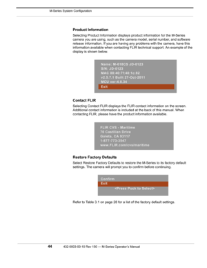 Page 46 M-Series System Configuration
44432-0003-00-10 Rev 150 — M-Series Operator’s Manual 
Product Information
Selecting Product Information displays product information for the M-Series 
camera you are using, such as the camera model, serial number, and software 
release information. If you are having any problems with the camera, have this 
information available when contacting FLIR technical support. An example of the 
display is shown below.
Contact FLIR
Selecting Contact FLIR displays the FLIR contact...