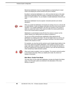 Page 48 M-Series System Configuration
46432-0003-00-10 Rev 150 — M-Series Operator’s Manual 
Mechanical stabilization improves image stability by compensating for vessel 
motion and keeping the camera aimed at the point of interest.
By default, mechanical stabilization is on, which provides the best on-the-water 
performance particularly when the vessel is underway and traveling on rough 
water or in swell conditions. You can disable or enable stabilization whenever you 
want.
Mechanical stabilization has two...