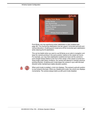 Page 49432-0003-00-10 Rev 150 — M-Series Operator’s Manual 47
 M-Series System Configuration
Point Mode only has significance when stabilization is also enabled (see 
page 48). The mechanical stabilization has two aspect: horizontal (azimuth) and 
vertical (elevation). Enabling point mode turns off the horizontal (pan) stabilization 
while retaining the tilt stabilization. 
This can be helpful when you want to use M-Series as an aide to navigation and 
keep the camera pointing in the same position relative to...