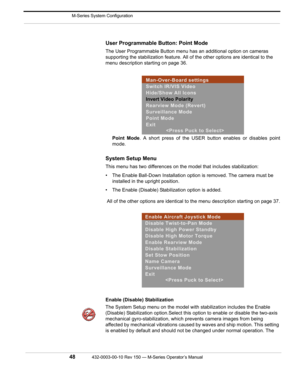 Page 50 M-Series System Configuration
48432-0003-00-10 Rev 150 — M-Series Operator’s Manual 
User Programmable Button: Point Mode
The User Programmable Button menu has an additional option on cameras 
supporting the stabilization feature. All of the other options are identical to the 
menu description starting on page 36. 
Point Mode. A short press of the USER button enables or disables point
mode. 
System Setup Menu
This menu has two differences on the model that includes stabilization:
• The Enable Ball-Down...