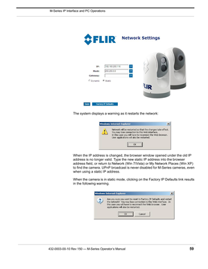 Page 61432-0003-00-10 Rev 150 — M-Series Operator’s Manual 59
 M-Series IP Interface and PC Operations
The system displays a warning as it restarts the network:
When the IP address is changed, the browser window opened under the old IP 
address is no longer valid. Type the new static IP address into the browser 
address field, or return to Network (Win 7/Vista) or My Network Places (Win XP) 
to find the camera. UPnP broadcast is never disabled for M-Series cameras, even 
when using a static IP address.
When the...