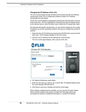 Page 62 M-Series IP Interface and PC Operations
60432-0003-00-10 Rev 150 — M-Series Operator’s Manual 
Changing the IP Address of the JCU
The JCU communicates through the Ethernet IP protocol just like the M-Series 
camera does. Each JCU is configured by default to obtain an IP address 
dynamically from the system.
On the JCU, the IP address is displayed by pressing the COLOR button and puck 
at the same time. The IP is displayed for 3 seconds and then the display returns 
to the camera name or other the state...