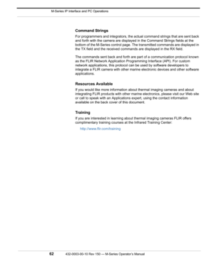 Page 64 M-Series IP Interface and PC Operations
62432-0003-00-10 Rev 150 — M-Series Operator’s Manual 
Command Strings
For programmers and integrators, the actual command strings that are sent back 
and forth with the camera are displayed in the Command Strings fields at the 
bottom of the M-Series control page. The transmitted commands are displayed in 
the TX field and the received commands are displayed in the RX field. 
The commands sent back and forth are part of a communication protocol known 
as the FLIR...