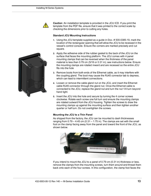 Page 15432-0003-00-12 Rev 140 — M-Series Installation Guide 13
 Installing M-Series Systems
Caution: An installation template is provided in the JCU ICD. If you print the 
template from the PDF file, ensure that it was printed to the correct scale by 
checking the dimensions prior to cutting any holes.
Standard JCU Mounting Instructions
1.Using the JCU template supplied as a guide in Doc. # 500-0385-19, mark the 
location of the rectangular opening that will allow the JCU to be recessed in the 
vessel’s control...