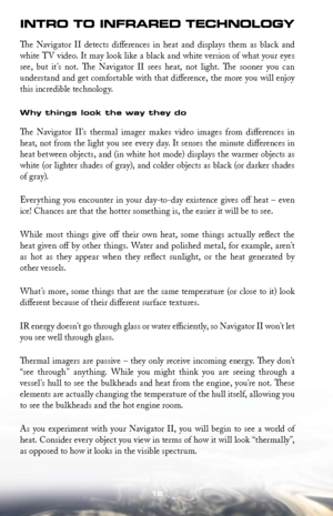 Page 1818
IN tr O t O INF rared t ecHNOLO gy
The  Navigator  II  detects  differences  in  heat  and  displays  them  as  black  and 
white	TV	video.	 It	may	 look	 like	a	black	 and	white	 version	 of	what	 your	eyes	
see,  but  it’s  not.  The  Navigator  II  sees  heat,  not  light.  The  sooner  you  can 
understand and get comfortable with that difference, the more you will enjoy 
this incredible technology.
Why things look the way they do
The  Navigator  II’s  thermal  imager  makes  video  images  from...