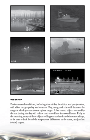 Page 1919
Weather
Environmental conditions, including time of day, humidity, and precipitation, 
will  affect  image  quality  and  contrast.  Fog,  smog  and  rain  will  decrease  the 
range at which you can detect a given target. After sunset, objects warmed by 
the sun during the day will radiate their stored heat for several hours. Early in 
the morning, many of these objects will appear cooler than their surroundings, 
so be sure to look for subtle temperature differences in the scene, not just hot...