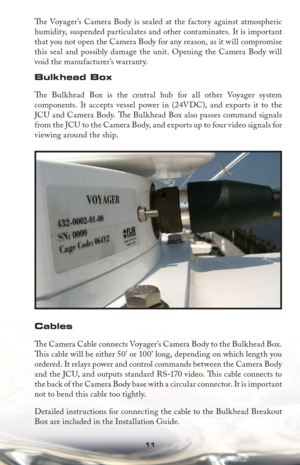 Page 1111
Th  e Voyager’s Camera Body is sealed at the factory against atmospheric 
humidity, suspended particulates and other contaminates. It is important 
that you not open the Camera Body for any reason, as it will compromise 
this seal and possibly damage the unit. Opening the Camera Body will 
void the manufacturer’s warranty.
Bulkhead Box
Th e Bulkhead Box is the central hub for all other Voyager system 
components. It accepts vessel power in (24VDC), and exports it to the 
JCU and Camera Body. Th  e...