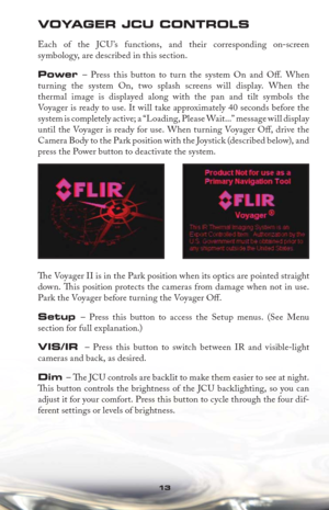 Page 1313
VOYAGER JCU CONTROLS
Each of the JCU’s functions, and their corresponding on-screen 
symbology, are described in this section.
Power – Press this button to turn the system On and Oﬀ .  When 
turning the system On, two splash screens will display. When the 
thermal image is displayed along with the pan and tilt symbols the 
Voyager is ready to use. It will take approximately 40 seconds before the 
system is completely active; a “Loading, Please Wait...” message will display 
until the Voyager is ready...