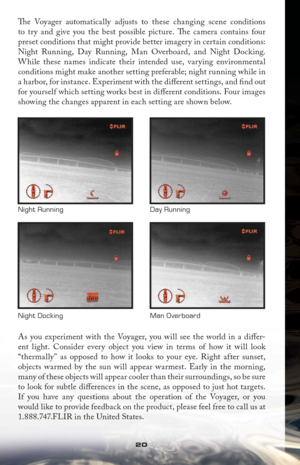 Page 2020
Th  e Voyager automatically adjusts to these changing scene conditions 
to try and give you the best possible picture. Th  e camera contains four 
preset conditions that might provide better imagery in certain conditions: 
Night Running, Day Running, Man Overboard, and Night Docking. 
While these names indicate their intended use, varying environmental 
conditions might make another setting preferable; night running while in 
a harbor, for instance. Experiment with the diﬀ  erent settings, and ﬁ nd...