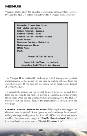 Page 2222
MENUS
Voyager’s menus allow the operator to customize certain system features. 
Pressing the SETUP button will activate the Voyager’s menu structure.
Th  e Voyager II is continually evolving as FLIR incorporates product
improvements, so the menus you see may be slightly diﬀ erent from the 
ones shown here. If you have any questions, call an Applications Expert 
at 1.888.747.FLIR.
To navigate the menus, use the Joystick to move the cursor up and down 
from one selection to the next. To activate a...