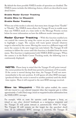 Page 3030
By default the three possible NMEA modes of operation are disabled. Th e 
NMEA menu includes the following choices, which are described in more 
detail below:
Enable Radar Cursor Tracking
Enable Slew to Waypoint
Enable Radar Tracking
 
When one of the modes is selected, that menu item changes from “Enable” 
to “Disable”. Th  e NMEA menu allows the Voyager II user to enable more 
than one NMEA mode at a time (refer to the Message Priority section 
below for more information on how the diﬀ erent modes...