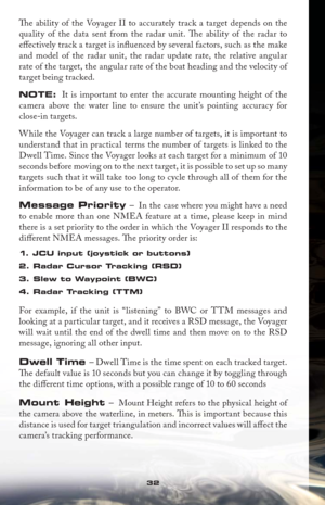 Page 3232
Th  e ability of the Voyager II to accurately track a target depends on the 
quality of the data sent from the radar unit. Th  e ability of the radar to 
eﬀ ectively track a target is inﬂ uenced by several factors, such as the make 
and model of the radar unit, the radar update rate, the relative angular 
rate of the target, the angular rate of the boat heading and the velocity of 
target being tracked. 
NOTE: It is important to enter the accurate mounting height of the 
camera above the water line to...