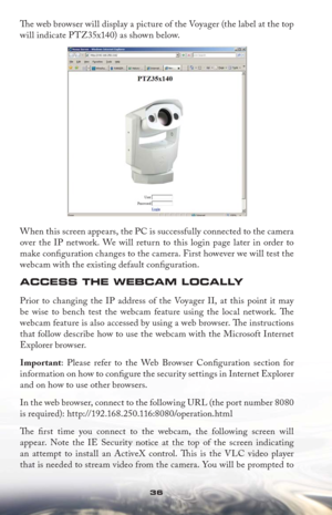 Page 3636
Th  e web browser will display a picture of the Voyager (the label at the top 
will indicate PTZ35x140) as shown below. 
When this screen appears, the PC is successfully connected to the camera 
over the IP network. We will return to this login page later in order to 
make conﬁ guration changes to the camera. First however we will test the 
webcam with the existing default conﬁ guration.
ACCESS THE WEBCAM LOCALLY
Prior to changing the IP address of the Voyager II, at this point it may 
be wise to...