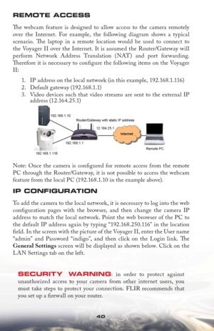 Page 4040
REMOTE ACCESS
Th  e webcam feature is designed to allow access to the camera remotely 
over the Internet. For example, the following diagram shows a typical 
scenario. Th  e laptop in a remote location would be used to connect to 
the Voyager II over the Internet. It is assumed the Router/Gateway will 
perform Network Address Translation (NAT) and port for warding. 
Th  erefore it is necessary to conﬁ gure the following items on the Voyager 
II: 
IP address on the local network (in this example,...