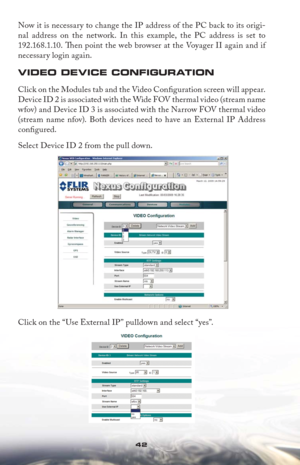 Page 4242
Now it is necessary to change the IP address of the PC back to its origi-
nal address on the network. In this example, the PC address is set to 
192.168.1.10. Th  en point the web browser at the Voyager II again and if 
necessary login again.
VIDEO DEVICE CONFIGURATION
Click on the Modules tab and the Video Conﬁ  g u r at ion s c re en w i l l app e a r.  
Device ID 2 is associated with the Wide FOV thermal video (stream name 
wfov) and Device ID 3 is associated with the Narrow FOV thermal video...