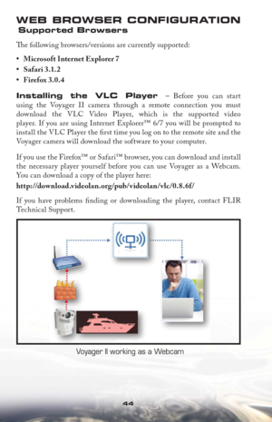 Page 4444
WEB BROWSER CONFIGURATION
 Supported Browsers
Th  e following browsers/versions are currently supported: 



Installing the VLC Player – Before you can start 
using the Voyager II camera through a remote connection you must 
download the VLC Video Player, which is the supported video 
player. If you are using Internet Explorer™ 6/7 you will be prompted to 
install the VLC Player the ﬁ rst time you log on to the remote site and the 
Voyager camera will download the software to your computer. 
If you...