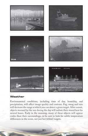 Page 5151
Weather
Environmental conditions, including time of day, humidity, and 
precipitation, will aﬀ ect image quality and contrast. Fog, smog and rain 
will decrease the range at which you can detect a given target. After sunset, 
objects warmed by the sun during the day will radiate their stored heat for 
several hours. Early in the morning, many of these objects will appear 
cooler than their surroundings, so be sure to look for subtle temperature 
diﬀ erences in the scene, not just hot (white) targets. 