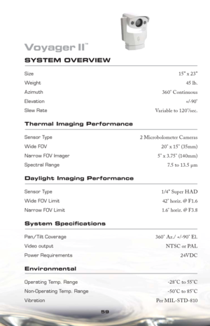 Page 5959
SYSTEM OVERVIEW 
Size15” x 23”
Weight45 lb.
Azimuth Field-of-Regard360° Continuous
Elevation Field-of-Regard+/-90°
Slew RateVariable to 120°/sec.
Thermal Imaging Performance
Sensor Type2 Microbolometer Cameras
Wide FOV Imager20° x 15° (35mm) 
Narrow FOV Imager5° x 3.75° (140mm)
Spectral Range7.5 to 13.5 μm
Daylight Imaging Performance
Sensor Type1/4” Super HAD
Wide FOV Limit42° horiz. @ F1.6
Narrow FOV Limit1.6° horiz. @ F3.8
System Speci cations
Pan/Tilt Coverage360° Az./ +/-90° El.
Video outputNTSC...