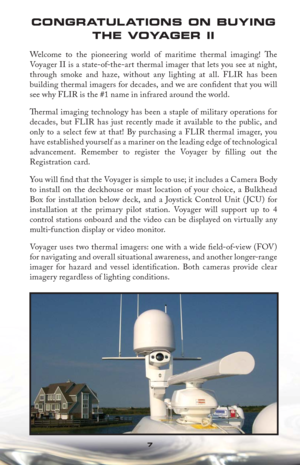 Page 77
CONGRATUL ATIONS ON BUYING 
THE VOYAGER II
Welcome to the pioneering world of maritime thermal imaging! Th e 
Voyager II is a state-of-the-art thermal imager that lets you see at night, 
through smoke and haze, without any lighting at all. FLIR has been 
building thermal imagers for decades, and we are conﬁ dent that you will 
see why FLIR is the #1 name in infrared around the world. 
Th  ermal imaging technology has been a staple of military operations for 
decades, but FLIR has just recently made it...