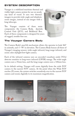 Page 101010
SYSTEM DESCRIPTION
Voyager is a stabilized maritime thermal and 
visible-light camera system for use on nearly 
any kind of vessel. It uses two thermal 
imagers to provide wide-angle and telephoto 
zoom images, instead of one imager with a 
long telescope. 
Th e Voyager consists of three main 
components: the Camera Body,  Joystick 
Control Unit ( JCU), and Bulkhead Box. 
Each of these components is designed for years 
of rugged, trouble-free use.
The Voyager Camera Body
Th  e Camera Body’s pan/tilt...
