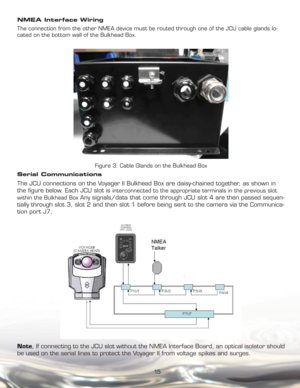 Page 1515 NMEA Interface Wiring
The connection from the other NMEA device must be routed through one of the JCU cable glands lo-
cated on the bottom wall of the Bulkhead Box.
Figure 3: Cable Glands on the Bulkhead Box
Serial Communications
The JCU connections on the Voyager II Bulkhead Box are daisy-chained together, as shown in 
the ﬁ gure below. Each JCU slot is 
interconnected to the appropriate terminals in the previous slot 
within the Bulkhead Box 
Any signals/data that come through JCU slot 4 are then...