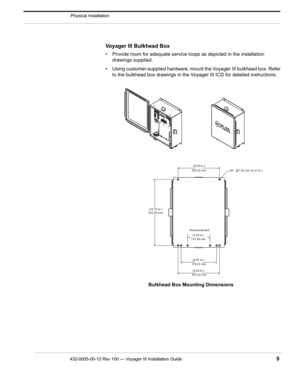 Page 11432-0005-00-12 Rev 100 — Voyager III Installation Guide 9
Physical Installation
Voyager III Bulkhead Box 
• Provide room for adequate service loops as depicted in the installation drawings supplied.
• Using customer-supplied hardware, moun t the Voyager III bulkhead box. Refer 
to the bulkhead box drawings in the Voyager III ICD for detailed instructions.
203.20 mm (8.00 in.)
203.20 mm (8.00 in.)
174.61 mm
(6.87 in.)
110.49 mm
Recommended
(4.35 in.)
323.85 mm
(12.75 in.) 8X 7.92 mm (0.31 in.)
Bulkhead...