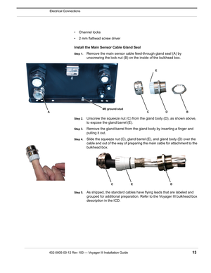 Page 15432-0005-00-12 Rev 100 — Voyager III Installation Guide 13
Electrical Connections
• Channel locks 
• 2 mm flathead screw driver 
Install the Main Sensor Cable Gland Seal
Step 1.Remove the main sensor cable feed-through gland seal (A) by 
unscrewing the lock nut (B) on the inside of the bulkhead box.
Step 2.Unscrew the squeeze nut (C) from the gland body (D), as shown above, 
to expose the gland barrel (E).
Step 3.Remove the gland barrel from the gland body by inserting a finger and 
pulling it out.
Step...