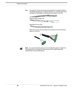 Page 18Electrical Connections
16432-0005-00-12 Rev 100 — Voyager III Installation Guide 
Step 7.The wires for J5 and J6 will need to be prepared in a fashion similar to 
the following progression. Carefully meas ure, cut, and strip each wire as 
described in the Voyager III bulkhead box description in the ICD. 
Slide the outer insulation off. 
Separate the inner wires.
When this is done, they are ready for termination to the terminal block 
plugs for J5 and J6.
Note: You can terminate the wires at J5 and J6...