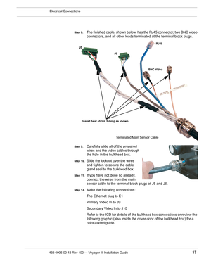 Page 19432-0005-00-12 Rev 100 — Voyager III Installation Guide 17
Electrical Connections
Step 8.The finished cable, shown below, has the RJ45 connector, two BNC video 
connectors, and all other leads termi nated at the terminal block plugs.
Step 9.Carefully slide all of the prepared 
wires and the video cables through 
the hole in the bulkhead box. 
Step 10.Slide the locknut over the wires 
and tighten to secure the cable 
gland seal to the bulkhead box.
Step 11.If you have not done so already, 
connect the...