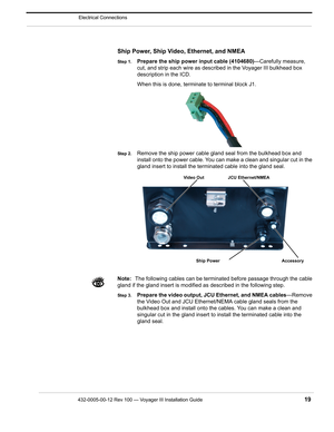 Page 21432-0005-00-12 Rev 100 — Voyager III Installation Guide 19
Electrical Connections
Ship Power, Ship Video, Ethernet, and NMEA
Step 1.Prepare the ship power input cable (4104680)—Carefully measure, 
cut, and strip each wire as described in the Voyager III bulkhead box 
description in the ICD.
When this is done, terminate to terminal block J1.
Step 2.Remove the ship power cable gland seal from the bulkhead box and 
install onto the power cable. You can make a clean and singular cut in the 
gland insert to...