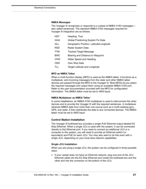 Page 23432-0005-00-12 Rev 100 — Voyager III Installation Guide 21
Electrical Connections
NMEA Messages
The Voyager III recognizes or responds to a subset of NMEA 0183 messages—
also called sentences. The standard NMEA 0183 messages required for 
Voyager III integration are as follows:
MFD as NMEA Talker
When a multi-function display (MFD) is used as the NMEA talker, it functions as a 
multiplexer, and incoming messages from the radar and other NMEA talker 
devices are passed through the MFD to t he Voyager III....