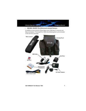 Page 13H-Series Operator’s Manual 2—Getting Started
 431-0003-01-10, Revision 160 7
• HS-324/HS-307 Pro (Command version) Camera
In addition to the camera, Quick Start card, Operator’s manual, and 
Documentation/Training CD or DVD; the following items are included 
in the camera package:
Neck Lanyard
Carrying Pouch
Hot Shoe
Video Output CableUSB Cable
AC Power Adaptor SD Card
Rechargeable
AA Batteries
HS_Series_Operators.book  Page 7  Thursday, March 29, 2012  3:03 PM 