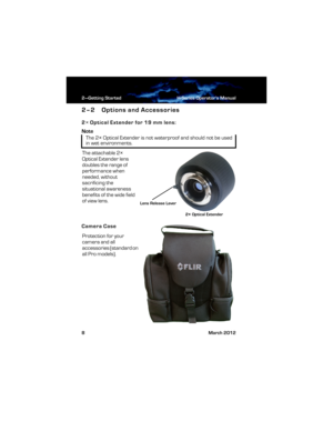 Page 142—Getting Started H-Series Operator’s Manual
8 March 2012
2–2 Options and Accessories
2× Optical Extender for 19 mm lens:
Note
The attachable 2× 
Optical Extender lens 
doubles the range of 
performance when 
needed, without 
sacrificing the 
situational awareness 
benefits of the wide field 
of view lens.
Camera Case
Protection for your 
camera and all 
accessories (standard on 
all Pro models). 
The 2× Optical Extender is not waterproof and should not be used 
in wet environments.
2× Optical Extender...