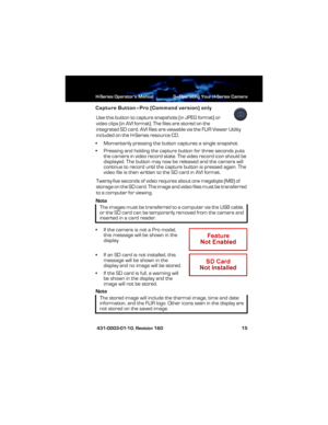 Page 21H-Series Operator’s Manual 3—Operating Your H-Series Camera
 431-0003-01-10, Revision 160 15
Capture Button–Pro (Command version) only
Use this button to capture snapshots (in JPEG format) or 
video clips (in AVI format). The files are stored on the 
integrated SD card. AVI files are viewable via the FLIR Viewer Utility 
included on the H-Series resource CD.
• Momentarily pressing the button captures a single snapshot.
• Pressing and holding the capture button for three seconds puts 
the camera in video...