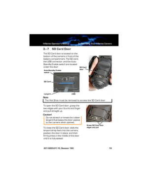 Page 25H-Series Operator’s Manual 3—Operating Your H-Series Camera
 431-0003-01-10, Revision 160 19
3–7 SD Card Door
The SD Card door is located on the 
bottom of the camera in front of the 
battery compartment. The SD card, 
the USB connector, and the Auto-
Standby Enable switch are located 
under the door.
Note
To open the SD Card door, grasp the 
two edges with your thumb and finger 
and pull straight up.
Caution!
To close the SD Card door, slide the 
lanyard strap back into the camera, 
position the door in...