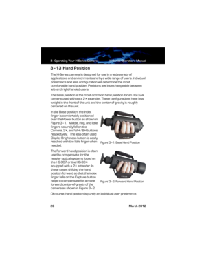 Page 323—Operating Your H-Series Camera H-Series Operator’s Manual
26 March 2012
3–13 Hand Position
The H-Series camera is designed for use in a wide variety of 
applications and environments and by a wide range of users. Individual 
preference and lens configuration will determine the most 
comfortable hand position. Positions are interchangeable between 
left- and right-handed users.
The Base position is the most common hand position for an HS-324 
camera used without a 2× extender. These configurations have...
