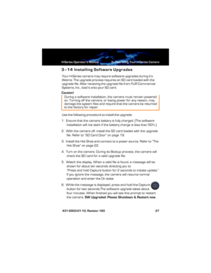 Page 33H-Series Operator’s Manual 3—Operating Your H-Series Camera
 431-0003-01-10, Revision 160 27
3–14 Installing Software Upgrades
Your H-Series camera may require software upgrades during it’s 
lifetime. The upgrade process require s  a n  S D  c a r d  lo a d ed  wi t h t h e 
upgrade file. After receiving the upgrade file from FLIR Commercial 
Systems, Inc., load it onto your SD card.
Caution!
Use the following procedure to install the upgrade:
1.  Ensure that the camera battery is fully charged. (The...