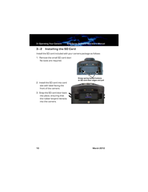 Page 163—Operating Your Camera BHS-Series Bi-Ocular Operator’s Manual
10 March 2012
3–2 Installing the SD Card
Install the SD card included with your camera package as follows:
1.  Remove the small SD card door. 
No tools are required. 
2.  Install the SD card into card 
slot with label facing the 
front of the camera.
3.  S nap t he SD car d do or back 
into place, ensuring that 
the rubber lanyard retracts 
into the camera.
Grasp spring loaded buttons on SD card door edges and pull 
431-BHS0-01-10 BHS-Series...