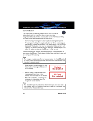 Page 223—Operating Your Camera BHS-Series Bi-Ocular Operator’s Manual
16 March 2012
Capture Button
Use this button to capture snapshots (in JPEG format) or 
video clips (in AVI format). The files are stored on the 
integrated SD card. AVI files are viewable via the FLIR Viewer Utility 
included on the BHS-Series Bi-Ocular resource CD.
• Momentarily pressing the button captures a single snapshot.
• Pressing and holding the capture button for three seconds puts 
the camera in video record state. The video record...