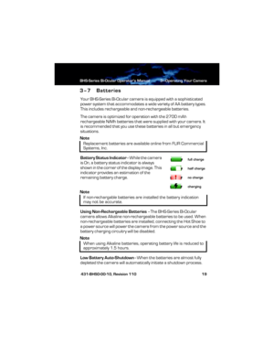 Page 25BHS-Series Bi-Ocular Operator’s Manual 3—Operating Your Camera
 431-BHS0-00-10, Revision 110 19
3–7 Batteries
Your BHS-Series Bi-Ocular camera is equipped with a sophisticated 
power system that accommodates a wide variety of AA battery types. 
This includes rechargeable and non-rechargeable batteries.
The camera is optimized for operation with the 2700 mAh 
rechargeable NiMh batteries that were supplied with your camera. It 
is recommended that you use these batteries in all but emergency 
situations....