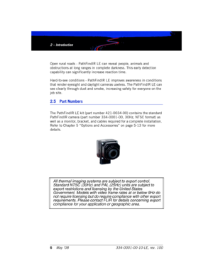 Page 122 – Introduction
6May ’08 334-0001-00-10-LE, rev. 1002 – Introduction
Open rural roads - PathFindIR LE can reveal people, animals and 
obstructions at long ranges in complete darkness. This early detection 
capability can significantly increase reaction time.
Hard-to-see conditions - PathFindIR LE improves awareness in conditions 
that render eyesight and daylight cameras useless. The PathFindIR LE can 
see clearly through dust and smoke, increasing safety for everyone on the 
job site.
2.5 Part Numbers...