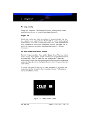 Page 163 – Getting Started
10May ’08 334-0001-00-10-LE, rev. 1003 – Getting Started
The image is shaky.
Check your mounting. The PathFindIR LE does not incorporate image 
stabilization and must be mounted soundly and securely.
Image is dim.
Check your monitor and video connections. It is recommended that you 
use separate power supplies for the PathFindIR LE and the local display to 
make sure you have clean uninterrupted power. Also, verify the PathFindIR 
LE is connected to the 75 ohm input on the monitor....