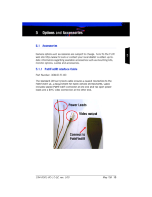 Page 19334-0001-00-10-LE, rev. 100 May ’0813
5
5 Options and Accessories
5.1 Accessories
Camera options and accessories are subject to change. Refer to the FLIR 
web site http://www.flir.com or contact your local dealer to obtain up-to-
date information regarding available accessories such as mounting kits, 
monitor options, cables and accessories.
5.1.1 PathFindIR Interface Cable
Part Number: 308-0121-00
The standard 20 foot system cable ensures a sealed connection to the 
PathFindIR LE, a requirement for...