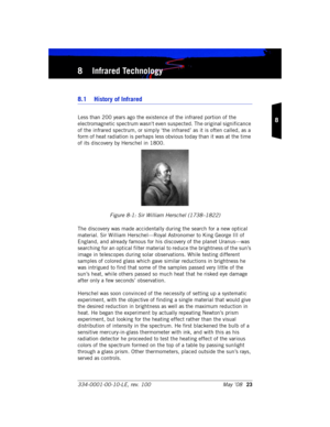 Page 29334-0001-00-10-LE, rev. 100 May ’0823
8
8 Infrared Technology
8.1  History of Infrared
Less than 200 years ago the existence of the infrared portion of the 
electromagnetic spectrum wasn't even suspected. The original significance 
of the infrared spectrum, or simply ‘the infrared’ as it is often called, as a 
form of heat radiation is perhaps less obvious today than it was at the time 
of its discovery by Herschel in 1800. 
Figure 8-1: Sir William Herschel (1738–1822)
The discovery was made...