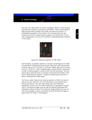 Page 31334-0001-00-10-LE, rev. 100 May ’0825
8
8 – Infrared Technology8 – Infrared Technology
true only until 1830, when the Italian investigator, Melloni, made his great 
discovery that naturally occurring rock salt (NaCl)—which was available in 
large enough natural crystals to be made into lenses and prisms—is 
remarkably transparent to the infrared. The result was that rock salt 
became the principal infrared optical material, and remained so for the 
next hundred years, until the art of synthetic crystal...