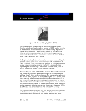 Page 328 – Infrared Technology
26May ’08 334-0001-00-10-LE, rev. 1008 – Infrared Technology
Figure 8-4: Samuel P. Langley (1834–1906)
The improvement of infrared-detector sensitivity progressed slowly. 
Another major breakthrough, made by Langley in 1880, was the invention 
of the bolometer. This consisted of a thin blackened strip of platinum 
connected in one arm of a Wheatstone bridge circuit upon which the 
infrared radiation was focused and to which a sensitive galvanometer 
responded. This instrument is...