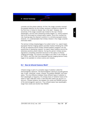 Page 33334-0001-00-10-LE, rev. 100 May ’0827
8
8 – Infrared Technology8 – Infrared Technology
converter and the photon detector. At first, the image converter received 
the greatest attention by the military, because it enabled an observer for 
the first time in history to literally ‘see in the dark’. However, the 
sensitivity of the image converter was limited to the near infrared 
wavelengths, and the most interesting military targets (i.e. enemy soldiers) 
had to be illuminated by infrared search beams....
