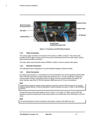 Page 11427-0030-00-12, version 170 Mar 2014 1-7
1F-Series Camera Installation
1.6.2 Video Connection
The analog video connection on the back of the camera is a BNC connector. The camera also 
provides an RCA video connector that can be used to temporarily monitor the video output, without 
disconnecting the BNC connection.
The video cable used should be rated as RG59U or better to ensure a quality video signal. 
1.6.3 Ethernet Connection
The cable gland seal is designed for use with Shielded Category 6 Ethernet...