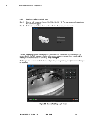 Page 20427-0030-00-12, Version 170 Mar 2014 2-4
2Basic Operation and Configuration
2.3.1 Log into the Camera Web Page
Step 1 Open a web browser and enter: http:\\
.168.250.116. The login screen with a picture of 
the camera will appear. 
Step 2 Enter user for the User Name and user for the Password, and click Login.
The Live Video page will be displayed, with a live image from the camera on the left part of the 
screen. Next to the FLIR logo along the top of the screen are some menu choices, including Live...